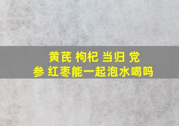 黄芪 枸杞 当归 党参 红枣能一起泡水喝吗